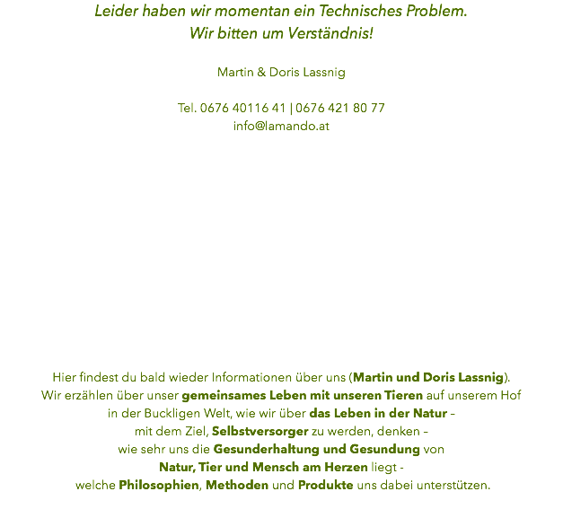 Leider haben wir momentan ein Technisches Problem. Wir bitten um Verständnis! Martin & Doris Lassnig Tel. 0676 40116 41 | 0676 421 80 77
info@lamando.at Hier findest du bald wieder Informationen über uns (Martin und Doris Lassnig).
Wir erzählen über unser gemeinsames Leben mit unseren Tieren auf unserem Hof in der Buckligen Welt, wie wir über das Leben in der Natur – mit dem Ziel, Selbstversorger zu werden, denken – wie sehr uns die Gesunderhaltung und Gesundung von Natur, Tier und Mensch am Herzen liegt - welche Philosophien, Methoden und Produkte uns dabei unterstützen.
